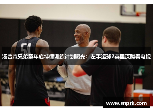 汤普森兄弟童年底特律训练计划曝光：左手运球2英里深蹲看电视